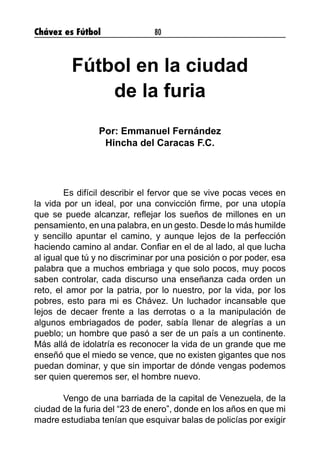Chávez es Fútbol 80
Fútbol en la ciudad
de la furia
Por: Emmanuel Fernández
Hincha del Caracas F.C.
	 Es difícil describir el fervor que se vive pocas veces en
la vida por un ideal, por una convicción firme, por una utopía
que se puede alcanzar, reflejar los sueños de millones en un
pensamiento, en una palabra, en un gesto. Desde lo más humilde
y sencillo apuntar el camino, y aunque lejos de la perfección
haciendo camino al andar. Confiar en el de al lado, al que lucha
al igual que tú y no discriminar por una posición o por poder, esa
palabra que a muchos embriaga y que solo pocos, muy pocos
saben controlar, cada discurso una enseñanza cada orden un
reto, el amor por la patria, por lo nuestro, por la vida, por los
pobres, esto para mi es Chávez. Un luchador incansable que
lejos de decaer frente a las derrotas o a la manipulación de
algunos embriagados de poder, sabía llenar de alegrías a un
pueblo; un hombre que pasó a ser de un país a un continente.
Más allá de idolatría es reconocer la vida de un grande que me
enseñó que el miedo se vence, que no existen gigantes que nos
puedan dominar, y que sin importar de dónde vengas podemos
ser quien queremos ser, el hombre nuevo.
	 Vengo de una barriada de la capital de Venezuela, de la
ciudad de la furia del “23 de enero”, donde en los años en que mi
madre estudiaba tenían que esquivar balas de policías por exigir
 