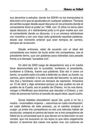 81 Chávez es Fútbol
sus derechos a estudiar, donde los DDHH no los manipulaba la
televisión sino que se ajusticiaba en cualquier calabozo. Tiempos
de cambio surgen desde aquel discurso en los próceres donde el
comandante tomó el poder en 1999, con 12 años no tenía claro
aquel discurso, al ir retirándome junto a mi gran madre aun con
el comandante dando su discurso, vi a un anciano retirándose
con nosotros y con una vieja radio grabando aquellas palabras,
desde ese momento entendí que eran tiempos de cambio,
tiempos de revolución.
	 Desde entonces, estar de acuerdo con el ideal del
comandante era motivo de burla entre mis compañeros, era el
presidente tierno, que con palabras poco estiradas caía pesado
frente a la llamada “sociedad civil”.
	 En abril de 2002 luego de despertarme veo a mi madre
llorar desconsolada por lo sucedido, tumbaron al presidente,
tumbaron a Chávez, fueron sus palabras. Ese día vi como un
barrio, un pueblo salió a la calle a defender su ideal, su ilusión, su
camino, pero también vi la cara oculta del fascismo: la cara que
mis tíos y familiares vieron en tiempos de represión. Amanece
un 13 de abril y digo amanece porque ya ese pueblo no era el
pueblo de la Cuarta, era el pueblo de Chávez, mi tía nos llama,
vengan a Miraflores que tenemos que rescatar a Chávez; y con
miles de personas fuimos al rescate de aquel ideal, aquel sueño.
	 Duras batallas precedieron aquel día, junto a mi tía y
madre - incansables mujeres -, estuvimos en cada movilización,
en cada defensa de este proceso, ya el cambio empezó a
cuajar; ya entre mis compañeros no era una ridiculez hablar de
revolución, empecé el camino de hacer ver a mis compañeros de
fútbol en la universidad que lo que decían en la televisión no era
verdad, que me buscaran en las leyes lo que ellos ciegamente
decían, si tenemos dos casas nos quitan una, los cubanos se
 