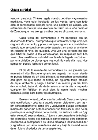Chávez es Fútbol 82
vendrán para acá, Chávez regala nuestro petróleo, vaya mentira
mediática, vaya odio inculcado en las venas; pero con todo
esto el comandante siempre tenía una palabra de aliento, una
referencia de Bolívar, una vivencia de Páez, un sueño como el
de Zamora que nos arenga a saber que es el camino correcto.
	 Cada visita del comandante a mi parroquia era un
desborde de frenesí, es imposible que tanto amor del pueblo sea
ceguera de momento, y pues más que ceguera era realidad un
cambio que se convirtió en poder popular, en amor al anciano,
en respeto al niño, en igualdad. Una vez una persona me dijo
que Chávez dividió a los venezolanos, mi respuesta fue: Los
venezolanos estábamos divididos antes de la llegada de Chávez,
por una división de clases que nos oprimía cada día más. Hoy
somos un pueblo luchando por un ideal.
	 El día de la muerte del comandante es una jornada que
marcará mi vida. Desde temprano veo la gente murmurar; desde
mi puesto laboral de un ente privado, se escuchan comentarios
con gozo de que moría el tirano, no aguanto tanta presión
de aquel ambiente y salgo a llamar a mi madre y mi tía; lloro
desconsolado tratando de darle animo a mi familia y negando
cualquier fin fatídico; él está bien, la gente habla muchas
mentiras, repito para borrar los murmullos.
	 En ese momento, afuera en las calles de Caracas empieza
una leve llovizna - cosa rara aquella con un cielo rojo -, son las 4
pm aproximadamente, tomo aire y vuelvo a mi puesto de trabajo;
la bota del poder me ordena encender un televisor al lado de mi
puesto para vanagloriarse de la noticia, de su boca sale un “¡ay
está, se murió su presidente…”; junto a un compañero de trabajo
fiel al proceso recibo esa noticia, el llanto explota pero dentro en
el corazón, a acompañar a su última morada a tan inmenso líder
y agradecer por tanta enseñanza vivida y bajo la incertidumbre
de un futuro alrededor de tanta serpientes.
 