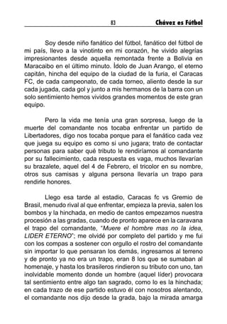 83 Chávez es Fútbol
	 Soy desde niño fanático del fútbol, fanático del fútbol de
mi país, llevo a la vinotinto en mi corazón, he vivido alegrías
impresionantes desde aquella remontada frente a Bolivia en
Maracaibo en el último minuto. Ídolo de Juan Arango, el eterno
capitán, hincha del equipo de la ciudad de la furia, el Caracas
FC, de cada campeonato, de cada torneo, aliento desde la sur
cada jugada, cada gol y junto a mis hermanos de la barra con un
solo sentimiento hemos vividos grandes momentos de este gran
equipo.
	 Pero la vida me tenía una gran sorpresa, luego de la
muerte del comandante nos tocaba enfrentar un partido de
Libertadores, digo nos tocaba porque para el fanático cada vez
que juega su equipo es como si uno jugara; trato de contactar
personas para saber qué tributo le rendiríamos al comandante
por su fallecimiento, cada respuesta es vaga, muchos llevarían
su brazalete, aquel del 4 de Febrero, el tricolor en su nombre,
otros sus camisas y alguna persona llevaría un trapo para
rendirle honores.
	 Llego esa tarde al estadio, Caracas fc vs Gremio de
Brasil, menudo rival al que enfrentar, empieza la previa, salen los
bombos y la hinchada, en medio de cantos empezamos nuestra
procesión a las gradas, cuando de pronto aparece en la caravana
el trapo del comandante, “Muere el hombre mas no la idea,
LIDER ETERNO”; me olvidé por completo del partido y me fui
con los compas a sostener con orgullo el rostro del comandante
sin importar lo que pensaran los demás, ingresamos al terreno
y de pronto ya no era un trapo, eran 8 los que se sumaban al
homenaje, y hasta los brasileros rindieron su tributo con uno, tan
inolvidable momento donde un hombre (aquel líder) provocara
tal sentimiento entre algo tan sagrado, como lo es la hinchada;
en cada trazo de ese partido estuvo él con nosotros alentando,
el comandante nos dijo desde la grada, bajo la mirada amarga
 