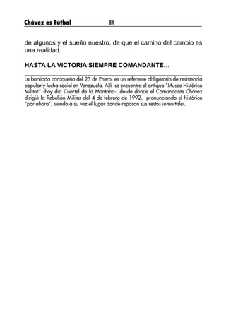 Chávez es Fútbol 84
de algunos y el sueño nuestro, de que el camino del cambio es
una realidad.
HASTA LA VICTORIA SIEMPRE COMANDANTE…
La barriada caraqueña del 23 de Enero, es un referente obligatorio de resistencia
popular y lucha social en Venezuela. Allí se encuentra el antiguo “Museo Histórico
Militar” -hoy día Cuartel de la Montaña-, desde donde el Comandante Chávez
dirigió la Rebelión Militar del 4 de febrero de 1992, pronunciando el histórico
“por ahora”, siendo a su vez el lugar donde reposan sus restos inmortales.
 