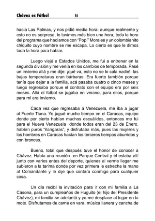 Chávez es Fútbol 86
hacia Las Palmas, y nos pidió media hora; aunque realmente y
esto no es sorpresa, lo tuvimos más bien una hora, toda la hora
del programa que hacíamos con “Popí” Morales y un colombianito
chiquito cuyo nombre se me escapa. Lo cierto es que le dimos
toda la hora para hablar.
	 Luego viajé a Estados Unidos, me fui a entrenar en la
segunda división y me venía en los cambios de temporada. Pasé
un invierno allá y me dije: ¡qué va, esto no se lo cala nadie!, las
bajas temperaturas eran bárbaras. Era fuerte también porque
tenía que dejar a la familia, acá pasaba cuatro o cinco meses y
luego regresaba porque el contrato con el equipo era por seis
meses. Allá el fútbol se jugaba en verano, para ellos, porque
para mí era invierno.
	 Cada vez que regresaba a Venezuela, me iba a jugar
al Fuerte Tiuna. Yo jugué mucho tiempo en el Caracas, equipo
donde por cierto habían muchos escuálidos, entonces me fui
para el Nueva Venezuela donde todos eran del 23 de Enero,
habían puros “ñangaras”, y disfrutaba más, pues las mujeres y
los hombres en Caracas hacían los terceros tiempos aburridos y
con broncas.
	 Bueno, total que después tuve el honor de conocer a
Chávez. Había una reunión en Parque Central y él estaba allí
junto con varios entes del deporte, quienes al verme llegar me
subieron a la tarima donde por vez primera le estreche la mano
al Comandante y le dije que contara conmigo para cualquier
cosa.
	 Un día recibí la invitación para ir con mi familia a La
Casona, para un cumpleaños de Huguito (el hijo del Presidente
Chávez), mi familia se adelantó y yo me desplace al lugar en la
moto. Disfrutamos de carne en vara, música llanera y cancha de
 