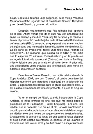 87 Chávez es Fútbol
bolas, y aquí me detengo unos segundos, pues mi hija Vanessa
Maradona estaba jugando con el Presidente Chávez, Diosdado
y con Jessi Chacón, y ganaron el partido.
	 Después nos tomamos esa foto famosa que aparece
en el libro (Ahora vengo yo), de la cual hay una anécdota: me
llama un edecán y me dice “mira, soy tal persona y lo mandó a
llamar el presidente”. Yo trabajaba en la Universidad Bolivariana
de Venezuela (UBV), la verdad es que pensé que era un vacilón
de algún pana que me estaba llamando, pero el hombre insistió:
Es de parte del Presidente, tengo unas fotos aquí, ¿donde se
encuentra?... Le respondí que estaba en la UBV, y me pidió
que lo esperara 20 minutos. Puntual estuvo y en la puerta me
entregó la foto donde aparece él (Chávez) con toda mi familia y,
miento, faltaba uno que esta allá en el norte, tiene 17 años allá,
uno de los pocos votos chavista que tenemos allá en el norte; en
adelante seguimos en contacto.
	 En el teatro Teresa Carreño, con motivo del sorteo de la
Copa América 2007, voy con “Careca”, el centro delantero del
Nápoles que brilló con Maradona y que jugó en la selección de
Brasil, y agarramos las bolitas para el grupo que nos tocaba, y
allí estaba el Comandante Chávez presente, a quien le dirigí mi
saludo.
	 Ya en el campo de fútbol, cuando inauguraron la Copa
América, le hago entrega de una foto que me había dado el
presidente de la Federación (Rafael Esquivel). Era una foto
inédita, que él no tenía: Eso fue en el ´99, todavía era “tribilin” a
caballo-yestabaflaco-,letocabahacerelsaqueinicialdeunjuego
en Mérida, solo que no fue un saque como los acostumbrados,
Chávez toma la pelota y se lanza en una carrera hasta disparar
al arco donde estaba calentando un portero; es allí cuando le
tomaron esa foto la cual firmé y bauticé como “La mejor zurda de
 
