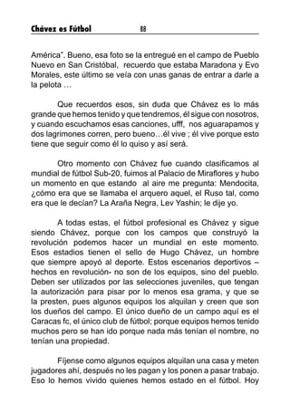 Chávez es Fútbol 88
América”. Bueno, esa foto se la entregué en el campo de Pueblo
Nuevo en San Cristóbal, recuerdo que estaba Maradona y Evo
Morales, este último se veía con unas ganas de entrar a darle a
la pelota …
	 Que recuerdos esos, sin duda que Chávez es lo más
grande que hemos tenido y que tendremos, él sigue con nosotros,
y cuando escuchamos esas canciones, ufff, nos aguarapamos y
dos lagrimones corren, pero bueno…él vive ; él vive porque esto
tiene que seguir como él lo quiso y así será.
	 Otro momento con Chávez fue cuando clasificamos al
mundial de fútbol Sub-20, fuimos al Palacio de Miraflores y hubo
un momento en que estando al aire me pregunta: Mendocita,
¿cómo era que se llamaba el arquero aquel, el Ruso tal, como
era que le decían? La Araña Negra, Lev Yashin; le dije yo.
	 A todas estas, el fútbol profesional es Chávez y sigue
siendo Chávez, porque con los campos que construyó la
revolución podemos hacer un mundial en este momento.
Esos estadios tienen el sello de Hugo Chávez, un hombre
que siempre apoyó al deporte. Estos escenarios deportivos –
hechos en revolución- no son de los equipos, sino del pueblo.
Deben ser utilizados por las selecciones juveniles, que tengan
la autorización para pisar por lo menos esa grama, y que se
la presten, pues algunos equipos los alquilan y creen que son
los dueños del campo. El único dueño de un campo aquí es el
Caracas fc, el único club de fútbol; porque equipos hemos tenido
muchos pero se han ido porque nada más tenían el nombre, no
tenían una propiedad.
	 Fíjense como algunos equipos alquilan una casa y meten
jugadores ahí, después no les pagan y los ponen a pasar trabajo.
Eso lo hemos vivido quienes hemos estado en el fútbol. Hoy
 
