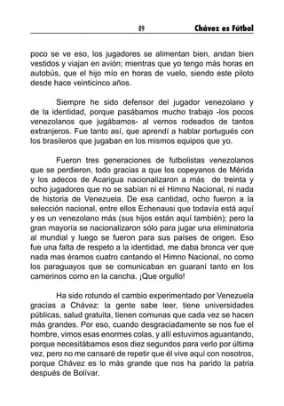89 Chávez es Fútbol
poco se ve eso, los jugadores se alimentan bien, andan bien
vestidos y viajan en avión; mientras que yo tengo más horas en
autobús, que el hijo mío en horas de vuelo, siendo este piloto
desde hace veinticinco años.
	 Siempre he sido defensor del jugador venezolano y
de la identidad, porque pasábamos mucho trabajo -los pocos
venezolanos que jugábamos- al vernos rodeados de tantos
extranjeros. Fue tanto así, que aprendí a hablar portugués con
los brasileros que jugaban en los mismos equipos que yo.
	 Fueron tres generaciones de futbolistas venezolanos
que se perdieron, todo gracias a que los copeyanos de Mérida
y los adecos de Acarigua nacionalizaron a más de treinta y
ocho jugadores que no se sabían ni el Himno Nacional, ni nada
de historia de Venezuela. De esa cantidad, ocho fueron a la
selección nacional, entre ellos Echenausi que todavía está aquí
y es un venezolano más (sus hijos están aquí también); pero la
gran mayoría se nacionalizaron sólo para jugar una eliminatoria
al mundial y luego se fueron para sus países de origen. Eso
fue una falta de respeto a la identidad, me daba bronca ver que
nada mas éramos cuatro cantando el Himno Nacional, no como
los paraguayos que se comunicaban en guaraní tanto en los
camerinos como en la cancha. ¡Que orgullo!
	 Ha sido rotundo el cambio experimentado por Venezuela
gracias a Chávez: la gente sabe leer, tiene universidades
públicas, salud gratuita, tienen comunas que cada vez se hacen
más grandes. Por eso, cuando desgraciadamente se nos fue el
hombre, vimos esas enormes colas, y allí estuvimos aguantando,
porque necesitábamos esos diez segundos para verlo por última
vez, pero no me cansaré de repetir que él vive aquí con nosotros,
porque Chávez es lo más grande que nos ha parido la patria
después de Bolívar.
 