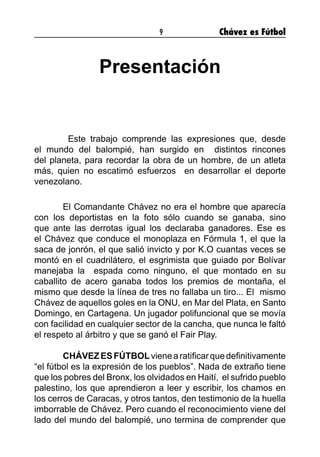 9 Chávez es Fútbol
Presentación
	 Este trabajo comprende las expresiones que, desde
el mundo del balompié, han surgido en distintos rincones
del planeta, para recordar la obra de un hombre, de un atleta
más, quien no escatimó esfuerzos en desarrollar el deporte
venezolano.
El Comandante Chávez no era el hombre que aparecía
con los deportistas en la foto sólo cuando se ganaba, sino
que ante las derrotas igual los declaraba ganadores. Ese es
el Chávez que conduce el monoplaza en Fórmula 1, el que la
saca de jonrón, el que salió invicto y por K.O cuantas veces se
montó en el cuadrilátero, el esgrimista que guiado por Bolívar
manejaba la espada como ninguno, el que montado en su
caballito de acero ganaba todos los premios de montaña, el
mismo que desde la línea de tres no fallaba un tiro... El mismo
Chávez de aquellos goles en la ONU, en Mar del Plata, en Santo
Domingo, en Cartagena. Un jugador polifuncional que se movía
con facilidad en cualquier sector de la cancha, que nunca le faltó
el respeto al árbitro y que se ganó el Fair Play.
CHÁVEZESFÚTBOLvienearatificarquedefinitivamente
“el fútbol es la expresión de los pueblos”. Nada de extraño tiene
que los pobres del Bronx, los olvidados en Haití, el sufrido pueblo
palestino, los que aprendieron a leer y escribir, los chamos en
los cerros de Caracas, y otros tantos, den testimonio de la huella
imborrable de Chávez. Pero cuando el reconocimiento viene del
lado del mundo del balompié, uno termina de comprender que
 