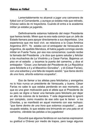 Chávez es Fútbol 90
	 Lamentablemente no alcancé a jugar una caimanera de
fútbol con el Comandante, y aunque yo estaba más que retirado,
Chávez sabía de mi trayectoria. Cuando él entra a la academia
militar yo estaba ya jugando.
	 Definitivamente estamos hablando del mejor Presidente
que hemos tenido. Miren que no era nada común que un Jefe de
Estado llamara para apoyar directamente a sus deportistas. Una
experiencia que me tocó vivir, se relaciona a la Copa América
Argentina 2011. Yo estaba con el embajador de Venezuela en
Argentina, de apellido Mendoza, él había jugado conmigo siendo
militar en Fuerte Tiuna, por eso nos conocíamos; cuando recibe
la llamada del Presidente y le dice que quiere saludar y felicitar
a los muchachos de La Vinotinto y a Cesar Farías. Bajamos un
piso en el estadio y tocamos la puerta del camerino, y dice el
embajador: “Cesar, una llamada del Presidente de La República
para felicitarte a ti y al Maestrico González”, y él (César Farías),
con una soberbia y una falta de respeto asistió: “que llame dentro
de una hora, ahorita estamos ocupados”.
	 Eso de llamar a los atletas para felicitarlos y arengarlos
no lo hizo nunca un presidente de Venezuela, y bueno, César
Farías no sabe lo que estaba perdiendo en ese momento, ya
que es una gran motivación para el atleta que el Presidente de
su país se digne a hacer una llamada para felicitarlo por dejar
en alto los colores de la bandera. Y este degenerado lo ignoró
por completo, como muestra de ese odio que le tienen a los
Chavitas, y se manifestó en aquel momento con ese rechazo:
“que llame dentro de una hora que estamos ocupados”… ¡que
ocupado estaba, lo que estaba era brincando en una pata en el
camerino, viéndole las pelotas a los jugadores!
	 Escuché que algunos fanáticos en sus barras expresaron
su gratitud a Chávez por medio de trapos, pero luego algunos
 