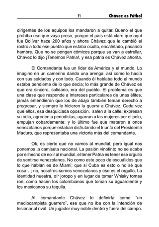 91 Chávez es Fútbol
dirigentes de los equipos los mandaron a quitar. Bueno el que
prohíba eso que vaya preso, porque el país está claro que aquí
fue Bolívar hace 200 años y ahora Chávez que le cambió el
rostro a todo ese pueblo que estaba oculto, encaletado, pasando
hambre. Que no se pongan cómicos porque se van a estrellar,
Chávez lo dijo ¡Tenemos Patria!, y esa patria es Chávez ahorita.
	 El Comandante fue un líder de América y el mundo. Lo
imagino en un camerino dando una arenga, así como lo hacía
con sus soldados y con todo. Cuando él hablaba todo el mundo
estaba pendiente de lo que decía; lo más grande de Chávez es
que era sincero, solidario, era del pueblo. El problema es que
una clase que responde a intereses particulares de unas élites,
jamás entendieron que los de abajo también tenían derecho a
progresar, y siempre le hicieron la guerra a Chávez. Cada vez
que ellos, esa desquiciada oposición, salen a la calle: expresan
su odio, agreden a periodistas, agarran a las mujeres por el pelo,
empujan cobardemente; y lo último fue que mataron a once
venezolanos porque estaban disfrutando el triunfo del Presidente
Maduro, que representaba una victoria más del comandante.
	 Ok, es cierto que no vamos al mundial, pero igual nos
ponemos la camiseta nacional. La pasión vinotinto no se acaba
por el hecho de no ir al mundial, el tener Patria es tener ese orgullo
de sentirse venezolanos. No como este poco de escuálidos que
lo que hablan es de Miami; que si Cuba es esto o no sé qué
cosa…; no, nosotros somos venezolanos y ese es el orgullo. La
identidad nuestra, oír joropo y en lugar de tomar Whisky tomas
ron, como hacen los colombianos que toman su aguardiente y
los mexicanos su tequila.
	 Al comandante Chávez lo definiría como “un
mediocampista guerrero”, ese que no iba con la intención de
lesionar al rival. Un jugador muy noble dentro y fuera del campo.
 