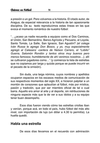 Chávez es Fútbol 94
a presión o un gol. Pero volvamos a la historia. El citado autor, de
Aragua, da especial relevancia a la historia de tan apasionante
disciplina. De su  texto reproducimos estas líneas en las que
evoca el momento romántico de nuestro fútbol:
“…¿acaso ya nadie recuerda a equipos como el Dos Caminos,
el Unión, San Bernardino, Banco Agrícola y Pecuario, el Loyola,
Santo Tomás, La Salle, San Ignacio, San Agustín? (el colega
Iván Russa le agrego Don Bosco, y yo, muy especialmente
agregó al Calasanz -cantera de Nelson Carrero, el “Lobito”
Guerra, Salomón Rondón y tantos otros muy buenos pero
menos famosos; humildemente de ahí venimos nosotros…), allí
se cultivaron jugadores como…” (y comienza la lista de estrellas
que no copiamos por larga y quizás porque se puede incurrir en
el pecado de la omisión).
	 Sin duda, una larga nómina, cuyos nombres y apellidos
ocuparon espacios en los escasos medios de comunicación de
sus respectivos momentos del siglo XX, e hicieron palpitar a un
montón de corazones que aplaudían al fútbol, más por mística,
pasión y tradición, que por ser miembro oficial de tal o cual
barra. Aquello era amor al arte y al deporte, sin retribuciones de
ninguna especie más que la de ver a sus ídolos y a su equipo
tener buen desempeño.
	 Esos días fueron viendo cómo las estrellas criollas iban
y venían, porque acá, en todo el país, hubo fútbol del más alto
nivel, con importación de lujo (un dólar a 4.30 lo permitía). La
huella quedó.
Habla una estrella
	 De esos días llevamos en el recuerdo con admiración
 