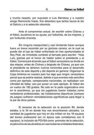 95 Chávez es Fútbol
y mucho respeto, por supuesto a Luis Mendoza y a nuestro
amigo Ramoncito Iriarte, fino delantero que tantos lauros le dio
al Galicia y a la selección absoluta.
	 Ante el compromiso actual, de escribir sobre Chávez y
el fútbol, acudimos en su ayuda, por futbolista, de los mejores, y
por furibundo chavista.
	 Sin ninguna mezquindad y casi olvidando hacer aunque
fuera un breve recorrido por su gloriosa carrera, en la cual se
puede dar el lujo de haber enfrentado en tres oportunidades al
Rey Pelé, de inmediato contestó al llamado para escribir: “Hola
Luis, gracias por el honor de hablar sobre el presidente y el
fútbol. Comenzaré diciendo que el fútbol venezolano se divide en
dos etapas: antes de Chávez y después de Chávez, ya que con
el presidente se abrieron nuevos horizontes para el desarrollo
definitivo de este deporte y del deporte en general. Organizar la
Copa América en nuestro país fue algo que ningún venezolano
pensó que se podría realizar, debido a que eventos más sencillos
como por ejemplo, campeonatos nacionales, se realizaban con
infinidad de fallas; eso por poner un solo ejemplo. El fútbol dio
un vuelco de 180 grados. No solo en la parte organizativa sino
en lo económico, ya que los jugadores fueron tratados como
verdaderos profesionales, las instalaciones deportivas (campos
de juegos) sufrieron remodelaciones significativas para llegar a
la par de otros países.
	 El ascenso de la selección en la posición 80, donde
estaba, a la 34 en donde hoy nos encontramos ubicados. La
cantidad de jugadores que hoy en día militan en los 18 equipos
del torneo profesional (en mi época solo contábamos con 8
equipos), la inclusión de PDVSA como  promotor de la selección,
el patrocinio de las alcaldías en casi todas las entidades federales,
 