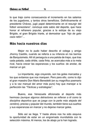 Chávez es Fútbol 96
lo que trajo como consecuencia el incremento en los salarios
de los jugadores, y tantos otros beneficios. Definitivamente el
presidente Chávez, jugó papel determinante en el resurgir del
fútbol venezolano”, concluye este sabio del deporte, que hace
honor al refranero popular, gracias a la estirpe de su viejo
Brígido, el gran Brígido Iriarte, al demostrar que “hijo de gato
caza ratón”…
Más hacia nuestros días
	 Mejor no lo pudo haber descrito el colega y amigo
Jhonny Castillo, cuando se refería a su infancia en los barrios
de Barquisimeto. Allí él perseguía a una pelota de trapo, que tras
cada patada, cada drible, cada finta, se acercaba más a la meta
rival, hacía crecer las esperanzas y los sueños: de anotar, de
marcar un gol.
	 Lo importante, sigo creyendo, son los goles marcados y
los que evitamos que nos marquen. Pero para ello, como lo dijo
el gran maestro Don Mario Benedetti (en su magnífico poemario
y a la vez manual del amor más puro) hay que manejar a la
perfección las “Tácticas y estrategias”.
	 Bueno, esa Venezuela aficionada al deporte más
hermoso (aunque algunos detractores se refieran a él como la
disciplina deportiva que se juega con la parte más alejada del
cerebro), preciso y popular del mundo, también tiene sus sueños
y sus esperanzas en marcar y no dejarse marcar goles.
	 Sólo así se llega. Y hasta ahora nos ha sido esquiva
la oportunidad de estar en un engramado mundialista con la
selección máxima. Al menos, los de abajo ya lo han logrado.
 