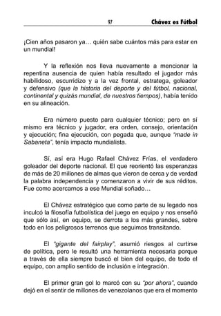 97 Chávez es Fútbol
¡Cien años pasaron ya… quién sabe cuántos más para estar en
un mundial!
	 Y la reflexión nos lleva nuevamente a mencionar la
repentina ausencia de quien había resultado el jugador más
habilidoso, escurridizo y a la vez frontal, estratega, goleador
y defensivo (que la historia del deporte y del fútbol, nacional,
continental y quizás mundial, de nuestros tiempos), había tenido
en su alineación.
	 Era número puesto para cualquier técnico; pero en sí
mismo era técnico y jugador, era orden, consejo, orientación
y ejecución; fina ejecución, con pegada que, aunque “made in
Sabaneta”, tenía impacto mundialista.
	 Sí, así era Hugo Rafael Chávez Frías, el verdadero
goleador del deporte nacional. El que reorientó las esperanzas
de más de 20 millones de almas que vieron de cerca y de verdad
la palabra independencia y comenzaron a vivir de sus réditos.
Fue como acercarnos a ese Mundial soñado…
	 El Chávez estratégico que como parte de su legado nos
inculcó la filosofía futbolística del juego en equipo y nos enseñó
que sólo así, en equipo, se derrota a los más grandes, sobre
todo en los peligrosos terrenos que seguimos transitando.
	El “gigante del fairplay”, asumió riesgos al curtirse
de política, pero le resultó una herramienta necesaria porque
a través de ella siempre buscó el bien del equipo, de todo el
equipo, con amplio sentido de inclusión e integración.
	 El primer gran gol lo marcó con su “por ahora”, cuando
dejó en el sentir de millones de venezolanos que era el momento
 