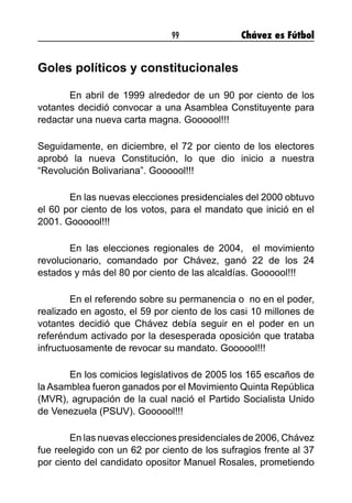 99 Chávez es Fútbol
Goles políticos y constitucionales
	 En abril de 1999 alrededor de un 90 por ciento de los
votantes decidió convocar a una Asamblea Constituyente para
redactar una nueva carta magna. Goooool!!!
Seguidamente, en diciembre, el 72 por ciento de los electores
aprobó la nueva Constitución, lo que dio inicio a nuestra
“Revolución Bolivariana”. Goooool!!!
	 En las nuevas elecciones presidenciales del 2000 obtuvo
el 60 por ciento de los votos, para el mandato que inició en el
2001. Goooool!!!
	 En las elecciones regionales de 2004,  el movimiento
revolucionario, comandado por Chávez, ganó 22 de los 24
estados y más del 80 por ciento de las alcaldías. Goooool!!!
	 En el referendo sobre su permanencia o  no en el poder,
realizado en agosto, el 59 por ciento de los casi 10 millones de
votantes decidió que Chávez debía seguir en el poder en un
referéndum activado por la desesperada oposición que trataba
infructuosamente de revocar su mandato. Goooool!!!
	 En los comicios legislativos de 2005 los 165 escaños de
la Asamblea fueron ganados por el Movimiento Quinta República
(MVR), agrupación de la cual nació el Partido Socialista Unido
de Venezuela (PSUV). Goooool!!!
	 En las nuevas elecciones presidenciales de 2006, Chávez
fue reelegido con un 62 por ciento de los sufragios frente al 37
por ciento del candidato opositor Manuel Rosales, prometiendo
 