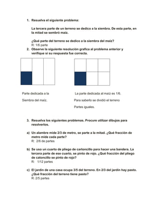 1. Resuelva el siguiente problema:

      La tercera parte de un terreno se dedico a la siembra. De esta parte, en
      la mitad se sembró maíz.

      ¿Qué parte del terreno se dedico a la siembra del maíz?
      R: 1/6 parte
   2. Observe la siguiente resolución grafica al problema anterior y
      verifique si su respuesta fue correcta.




Parte dedicada a la                 La parte dedicada al maíz es 1/6.

Siembra del maíz.                  Para saberlo se dividió el terreno

                                   Partes iguales.



   3. Resuelva los siguientes problemas. Procure utilizar dibujos para
      resolverlos.

   a) Un alambre mide 2/3 de metro, se parte a la mitad. ¿Qué fracción de
      metro mide cada parte?
      R: 2/6 de partes

   b) Se uso un cuarto de pliego de cartoncillo para hacer una bandera. La
      tercera parte de ese cuarto, se pinto de rojo. ¿Qué fracción del pliego
      de catoncillo se pinto de rojo?
      R: 1/12 partes

   c) El jardín de una casa ocupa 3/5 del terreno. En 2/3 del jardín hay pasto.
      ¿Qué fracción del terreno tiene pasto?
      R: 2/5 partes
 