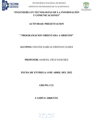 TECNOLÓGICO NACIONAL DE MEXICO
INSTITUTO TÉCNOLOGICO DE TLALNEPANTLA
1
“INGENIERÍA EN TECNOLOGÍAS DE LA INFORMACIÓN
Y COMUNICACIONES”
ACTIVIDAD: PRESENTACION
” PROGRAMACION ORIENTADA A OBJETOS”
ALUMNO: CHAVEZ GARCIA CRISTIAN ULISES
PROFESOR: SAMUEL CRUZ SANCHEZ
FECHA DE ENTREGA: 8 DE ABRIL DEL 2022
GRUPO: C21
CAMPUS: ORIENTE
 