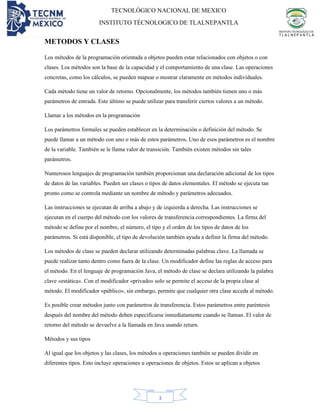 TECNOLÓGICO NACIONAL DE MEXICO
INSTITUTO TÉCNOLOGICO DE TLALNEPANTLA
3
METODOS Y CLASES
Los métodos de la programación orientada a objetos pueden estar relacionados con objetos o con
clases. Los métodos son la base de la capacidad y el comportamiento de una clase. Las operaciones
concretas, como los cálculos, se pueden mapear o mostrar claramente en métodos individuales.
Cada método tiene un valor de retorno. Opcionalmente, los métodos también tienen uno o más
parámetros de entrada. Este último se puede utilizar para transferir ciertos valores a un método.
Llamar a los métodos en la programación
Los parámetros formales se pueden establecer en la determinación o definición del método. Se
puede llamar a un método con uno o más de estos parámetros. Uno de esos parámetros es el nombre
de la variable. También se le llama valor de transición. También existen métodos sin tales
parámetros.
Numerosos lenguajes de programación también proporcionan una declaración adicional de los tipos
de datos de las variables. Pueden ser clases o tipos de datos elementales. El método se ejecuta tan
pronto como se controla mediante un nombre de método y parámetros adecuados.
Las instrucciones se ejecutan de arriba a abajo y de izquierda a derecha. Las instrucciones se
ejecutan en el cuerpo del método con los valores de transferencia correspondientes. La firma del
método se define por el nombre, el número, el tipo y el orden de los tipos de datos de los
parámetros. Si está disponible, el tipo de devolución también ayuda a definir la firma del método.
Los métodos de clase se pueden declarar utilizando determinadas palabras clave. La llamada se
puede realizar tanto dentro como fuera de la clase. Un modificador define las reglas de acceso para
el método. En el lenguaje de programación Java, el método de clase se declara utilizando la palabra
clave «estática». Con el modificador «privado» solo se permite el acceso de la propia clase al
método. El modificador «público», sin embargo, permite que cualquier otra clase acceda al método.
Es posible crear métodos junto con parámetros de transferencia. Estos parámetros entre paréntesis
después del nombre del método deben especificarse inmediatamente cuando se llaman. El valor de
retorno del método se devuelve a la llamada en Java usando return.
Métodos y sus tipos
Al igual que los objetos y las clases, los métodos u operaciones también se pueden dividir en
diferentes tipos. Esto incluye operaciones u operaciones de objetos. Estos se aplican a objetos
 
