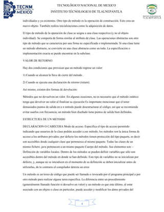 TECNOLÓGICO NACIONAL DE MEXICO
INSTITUTO TÉCNOLOGICO DE TLALNEPANTLA
4
individuales y ya existentes. Otro tipo de método es la operación de construcción. Esto crea un
nuevo objeto. También realiza inicializaciones como la adquisición de datos.
El tipo de método de la operación de clase se asigna a una clase respectiva (y no al objeto
individual). Se comporta de forma similar al atributo de clase. Las operaciones abstractas son otro
tipo de método que se caracteriza por una firma no especificada o implementada. Si una clase tiene
un método abstracto, se convierte en una clase abstracta como un todo. La especificación o
implementación exacta se puede encontrar en la subclase.
VALOR DE RETORNO
Hay dos condiciones que provocan que un método regrese un valor:
1) Cuando se alcanza la llave de cierre del método .
2) Cuando se ejecuta una declaración de retorno (return).
Así mismo, existen dos formas de devolución:
Métodos que no devuelven un valor. En algunas ocasiones, no es necesario que el método estático
tenga que devolver un valor al finalizar su ejecución Es importante mencionar que el tener
demasiados puntos de salida en u n método puede desestructurar al código; así que se recomienda
evitar usarlos con frecuencia; un método bien diseñado tiene puntos de salida bien definidos.
ESTRUCTURA DE UN METODO
DECLARACION O CABECERA Modo de acceso. Especifica el tipo de acceso permitido
indicando que usuarios de la clase podrán acceder a ese método, los métodos son la única forma de
acceso a los atributos privados; por defecto los métodos tienen protección del tipo paquete, es decir
son accesibles desde cualquier clase que pertenezca al mismo paquete. Todas las clases de un
mismo fichero .java pertenecen a un mismo paquete Cuerpo del método. Sus elementos son: -
Definición de variables locales. Dentro de los métodos se pueden definir variables que sólo son
accesibles dentro del método en donde se han definido. Este tipo de variables no se inicializan por
defecto, y, aunque no se inicialicen en el momento de su definición se deben inicializar antes de
utilizarlas, de lo contrario el compilador detecta un error
Un método es un trozo de código que puede ser llamado o invocado por el programa principal o por
otro método para realizar alguna tarea específica. La diferencia entre un procedimiento
(generalmente llamado función si devuelve un valor) y un método es que este último, al estar
asociado con un objeto o clase en particular, puede acceder y modificar los datos privados del
 