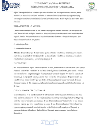 TECNOLÓGICO NACIONAL DE MEXICO
INSTITUTO TÉCNOLOGICO DE TLALNEPANTLA
5
objeto correspondiente de forma tal que sea consistente con el comportamiento deseado para el
mismo. Los métodos o funciones miembro se definen dentro de la clase a la que pertenecen y
constituyen la interfaz o forma de acceder a la estructura interna de los objetos es decir a los datos
privados
DECLARACION DE UN METODO
Un método es una abstracción de una operación que puede hacer o realizarse con un objeto; una
clase puede declarar cualquier número de métodos que lleven a cabo operaciones diversas con los
objetos; además pueden incluir en su declaración muchos métodos o no declarar ninguno. Los
métodos se clasifican en dos grupos:
1) Métodos de clase.
2) Métodos de instancia.
Métodos de clase Este tipo de métodos no operan sobre las variables de instancia de los objetos .
Métodos de instancia Este tipo de métodos operan sobre las variables de instancia de los objetos
pero también tienen acceso a las variables de clase. D
PUNTERO THIS
this hace referencia al objeto actual de la clase, es decir, a una inst ancia concreta de la clase y sirve
para usar los métodos y atributos de esa clase desde alguno de sus métodos, para llamar a otro de
sus constructores o simplemente para pasarle el objeto completo a algún otro método u objeto. al
utilizarlo, el código puede ser un poco más claro y se evitan errores en caso de que se creara una
variable con el mismo nombre que uno de los atributos de la clase, lo cual provocaría de todas
formas el empleo de this para acceder a la variable de la clase ya que la variable local ocultaría a la
de clase
CONSTRUCTORES Y DESTRUCTORES
un constructor no es en realidad un método estrictamente hablando; es un elemento de una clase
cuyo identificador coincide con el de la clase correspondiente y que tiene por objetivo obligar a y
controlar cómo se inicializa una instancia de una determinada clase, Un destructor es una función
miembro especial que sirve para eliminar un objeto de una determinada clase. Este realizará los
procesos necesarios cuando un objeto termine su ámbito temporal, por ejemplo liberando la
memoria dinámica utilizada por dicho objeto o liberando recursos usados, como ficheros,
dispositivo
 