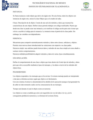 TECNOLÓGICO NACIONAL DE MEXICO
INSTITUTO TÉCNOLOGICO DE TLALNEPANTLA
6
INSTANCIA:
Se llama instancia a todo objeto que derive de algún otro. De esta forma, todos los objetos son
instancias de algún otro, menos la clase Object que es la madre de todas.
Clases: Descripción de de objeto. Consta de una serie de métodos y datos que resumen las
características de este objeto. Definir clases permite trabajar con código reutilizable. Puesto que
desde una clase se puede crear una instancia y así reutilizar el código escrito para esta si tener que
volver a escribir el código para la instancia. La instancia toma el patrón de la clase padre. Sin
embargo, las variables son idependientes.
HERENCIA:
Mecanismo para compartir automáticamente métodos y datos entre classes, subclases y objetos.
Permite crear nuevas clases introduciendo las variaciones con respecto a su clase padre.
Herencia simple: una subclase puede herecar datos y métodos de una clase simple así como añadir o
sustraer ciertos comportamientos.
Herencia múltiple:posibilidad de adquirir métodos y datos de varias clases simultáneamente.
ENCAPSULACIÓN:
Define el comportamiento de una clase u objeto que tiene dentro de él todo tipo de métodos y datos
pero que solo es accesible mediante el paso de mensajes. y los datos a través de los métodos del
objeto/clase.
POLIMORFISMO:
Los objetos responden a los mensajes que se les envían. Un mismo mensaje puede ser interpretado
o dar paso a distintas acciones según que objeto es el destinatario.
Con este sistema el emisor se desentiende de los detalles de la ejecución (aunque el programador ha
de saber en todo momento cuales son las consecuencias de ese mensaje).
Tiempo real durante el cual el objeto existe en memoria:
Los objetos se crean a medida que estos son requeridos (en vez de todos a la vez, con la
consiguiente pérdida de memoria) y se eliminan de la misma forma.
 