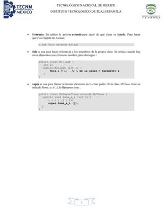 TECNOLÓGICO NACIONAL DE MEXICO
INSTITUTO TÉCNOLOGICO DE TLALNEPANTLA
7
• Herencia: Se utiliza la palabra extends para decir de qué clase se hereda. Para hacer
que Pato herede de Animal:
class Pato extends Animal
• this se usa para hacer referencia a los miembros de la propia clase. Se utiliza cuando hay
otros elementos con el mismo nombre, para distinguir :
public class MiClase {
int i;
public MiClase (int i) {
this.i = i; // i de la clase = parametro i
}
}
• super se usa para llamar al mismo elemento en la clase padre. Si la clase MiClase tiene un
método Suma_a_i(...), lo llamamos con:
public class MiNuevaClase extends MiClase {
public void Suma_a_i (int j) {
i = i + (j / 2);
super.Suma_a_i (j);
}
}
 