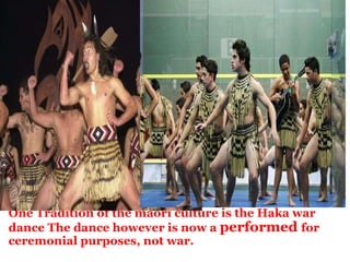   One Tradition of the maori culture is the Haka war dance The dance however is now a  performed  for ceremonial purposes, not war. 