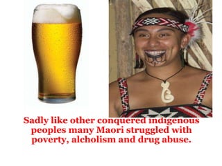   Sadly like other conquered indigenous peoples many Maori struggled with poverty, alcholism and drug abuse. 