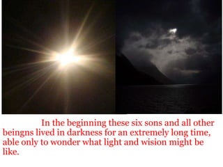                     In the beginning these six sons and all other beingns lived in darkness for an extremely long time, able only to wonder what light and wision might be like. 