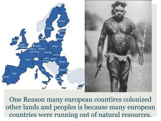 One Reason many european countires colonized
other lands and peoples is because many european
 countries were running out of natural resources.
 