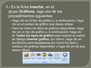 3.- En la ficha Insertar, en el
grupo Gráficos, siga uno de los
procedimientos siguientes:
• Haga clic en el tipo de gráfico y, a continuación, haga
clic en el subtipo de gráfico que desea utilizar.
• Para ver todos los tipos de gráficos disponibles, haga
clic en un tipo de gráfico y, a continuación, haga clic
en Todos los tipos de gráfico para mostrar el cuadro
de diálogo Insertar gráfico; por último, haga clic en
las flechas para desplazarse por todos los tipos y
subtipos de gráficos disponibles y haga clic en los que
desea utilizar.
 