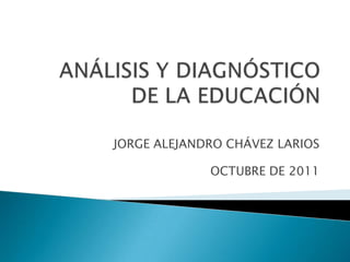 ANÁLISIS Y DIAGNÓSTICO DE LA EDUCACIÓN JORGE ALEJANDRO CHÁVEZ LARIOS OCTUBRE DE 2011 