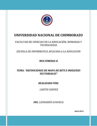 UNIVERSIDAD NACIONAL DE CHIMBORAZO
FACULTAD DE CIENCIAS DE LA EDUCACIÒN, HUMANAS Y
TECNOLOGÌAS
ESCUELA DE INFORMATICA APLICADA A LA EDUCACION
MULTIMEDIA II
TEMA: “DEFINICIONES DE MAPA DE BITS E IMÁGENES
VECTORIALES”
REALIZADO POR:
LISETH CHÀVEZ
ING. LEONARDO AYAVACA
Abril 2014
 