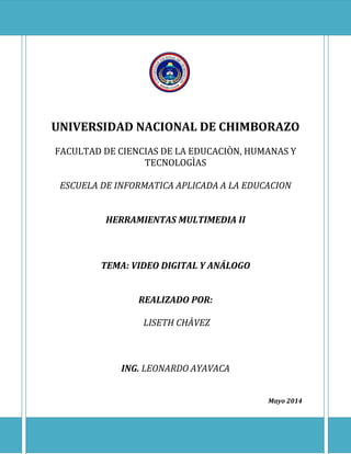 UNIVERSIDAD NACIONAL DE CHIMBORAZO
FACULTAD DE CIENCIAS DE LA EDUCACIÒN, HUMANAS Y
TECNOLOGÌAS
ESCUELA DE INFORMATICA APLICADA A LA EDUCACION
HERRAMIENTAS MULTIMEDIA II
TEMA: VIDEO DIGITAL Y ANÁLOGO
REALIZADO POR:
LISETH CHÀVEZ
ING. LEONARDO AYAVACA
Mayo 2014
 