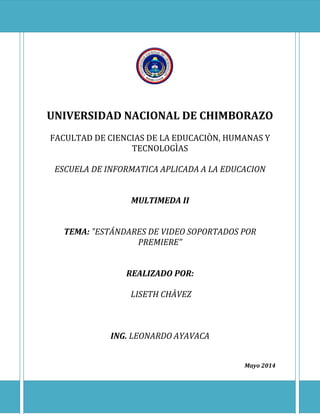 UNIVERSIDAD NACIONAL DE CHIMBORAZO
FACULTAD DE CIENCIAS DE LA EDUCACIÒN, HUMANAS Y
TECNOLOGÌAS
ESCUELA DE INFORMATICA APLICADA A LA EDUCACION
MULTIMEDA II
TEMA: "ESTÁNDARES DE VIDEO SOPORTADOS POR
PREMIERE”
REALIZADO POR:
LISETH CHÀVEZ
ING. LEONARDO AYAVACA
Mayo 2014
 