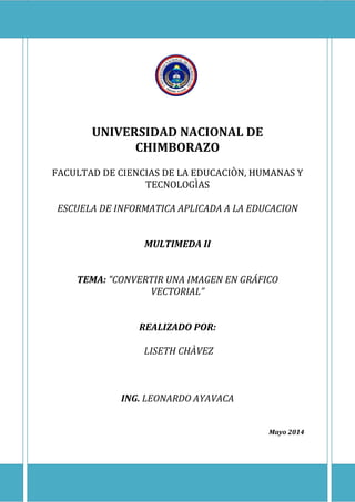 UNIVERSIDAD NACIONAL DE
CHIMBORAZO
FACULTAD DE CIENCIAS DE LA EDUCACIÒN, HUMANAS Y
TECNOLOGÌAS
ESCUELA DE INFORMATICA APLICADA A LA EDUCACION
MULTIMEDA II
TEMA: "CONVERTIR UNA IMAGEN EN GRÁFICO
VECTORIAL”
REALIZADO POR:
LISETH CHÀVEZ
ING. LEONARDO AYAVACA
Mayo 2014
 