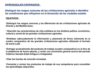 APRENDIZAJES ESPERADOS:  Distinguir los rasgos comunes de las civilizaciones agrícolas e identifica las condiciones que influyeron en la formación de las ciudades-estado. OBJETIVOS:  Distinguir los rasgos comunes y las diferencias de las civilizaciones agrícolas de Oriente y del Mediterráneo. Describir las características de vida cotidiana en los ámbitos político, económico, cultural y social de las grandes civilizaciones agrícolas. Sintetizar adecuadamente la información y plasmarla de forma coherente en el cuadro comparativo de las grandes civilizaciones agrícolas utilizando el formato de word o pdf.  Entregar puntualmente del producto de trabajo (cuadro comparativo) en el foro de la plataforma de forma adjunta, y verter una conclusión general acerca del periodo histórico llamado Edad Antigua o Antigüedad. Citar las fuentes de consulta revisadas. Comentar y revisar los productos de trabajo de sus compañeros para consolidar los aprendizajes adquiridos. 