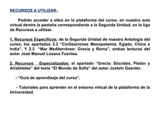 RECURSOS A UTILIZAR:  Podrán acceder a ellos en la plataforma del curso, en nuestra aula virtual dentro la pestaña correspondiente a la Segunda Unidad, en la liga de Recursos a utilizar. 1. Recursos Específicos:  de la Segunda Unidad de nuestra Antología del curso, los apartados 2.2 “Civilizaciones Mesopotamia, Egipto, China e India”. Y 2.3  “Mar Mediterráneo: Grecia y Roma”, ambas lecturas del autor José Manuel Lozano Fuentes. 2. Recursos  Especializados:  el apartado “Grecia: Sócrates, Platón y Aristóteles” del texto “El Mundo de Sofía” del autor Jostein Gaarder. - “Guía de aprendizaje del curso”. - Tutoriales para aprender en el entorno virtual de la plataforma de la Universidad. 