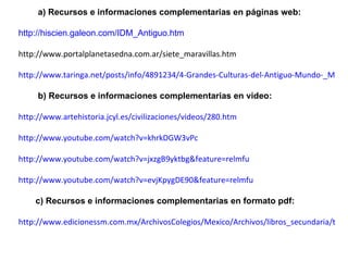 a) Recursos e informaciones complementarias en páginas web: http://hiscien.galeon.com/IDM_Antiguo.htm   http://www.portalplanetasedna.com.ar/siete_maravillas.htm http://www.taringa.net/posts/info/4891234/4-Grandes-Culturas-del-Antiguo-Mundo-_Megapost_.html b) Recursos e informaciones complementarias en video: http://www.artehistoria.jcyl.es/civilizaciones/videos/280.htm http://www.youtube.com/watch?v=khrkDGW3vPc http://www.youtube.com/watch?v=jxzgB9yktbg&feature=relmfu http://www.youtube.com/watch?v=evjKpygDE90&feature=relmfu c) Recursos e informaciones complementarias en formato pdf: http://www.edicionessm.com.mx/ArchivosColegios/Mexico/Archivos/libros_secundaria/tiempo.pdf 