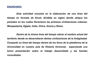 ENUNCIADO: Esta actividad consiste en la elaboración de una línea del tiempo en formato de Excel, dividida en siglos donde ubique los periodos en los cuáles florecieron las primeras civilizaciones urbanas: Mesopotamia, Egipto, India, China, Grecia y Roma.  Dentro de la misma línea del tiempo ubicar el nombre actual del territorio donde se desarrollaron dichas civilizaciones de la Antigüedad. Compartir su línea del tiempo dentro de los foros de la plataforma de la Universidad en nuestra aula de Historia Universal,  exponiendo una breve presentación sobre el trabajo desarrollado y las fuentes consultadas. 