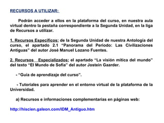 RECURSOS A UTILIZAR:  Podrán acceder a ellos en la plataforma del curso, en nuestra aula virtual dentro la pestaña correspondiente a la Segunda Unidad, en la liga de Recursos a utilizar. 1. Recursos Específicos:  de la Segunda Unidad de nuestra Antología del curso, el apartado 2.1 “Panorama del Periodo: Las Civilizaciones Antiguas” del autor José Manuel Lozano Fuentes. 2. Recursos  Especializados:  el apartado “La visión mítica del mundo” del texto “El Mundo de Sofía” del autor Jostein Gaarder. - “Guía de aprendizaje del curso”. - Tutoriales para aprender en el entorno virtual de la plataforma de la Universidad. a) Recursos e informaciones complementarias en páginas web: http://hiscien.galeon.com/IDM_Antiguo.htm   