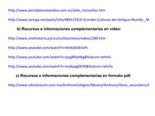 http://www.portalplanetasedna.com.ar/siete_maravillas.htm http://www.taringa.net/posts/info/4891234/4-Grandes-Culturas-del-Antiguo-Mundo-_Megapost_.html b) Recursos e informaciones complementarias en video: http://www.artehistoria.jcyl.es/civilizaciones/videos/280.htm http://www.youtube.com/watch?v=khrkDGW3vPc http://www.youtube.com/watch?v=jxzgB9yktbg&feature=relmfu http://www.youtube.com/watch?v=evjKpygDE90&feature=relmfu c) Recursos e informaciones complementarias en formato pdf: http://www.edicionessm.com.mx/ArchivosColegios/Mexico/Archivos/libros_secundaria/tiempo.pdf 