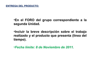 ENTREGA DEL PRODUCTO: En el FORO del grupo correspondiente a la segunda Unidad. Incluir la breve descripción sobre el trabajo realizado y el producto que presenta (línea del tiempo). Fecha límite: 8 de Noviembre de 2011. 