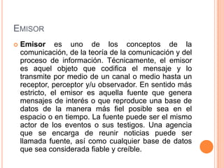 EmisorEmisor es uno de los conceptos de la comunicación, de la teoría de la comunicación y del proceso de información. Técnicamente, el emisor es aquel objeto que codifica el mensaje y lo transmite por medio de un canal o medio hasta un receptor, perceptor y/u observador. En sentido más estricto, el emisor es aquella fuente que genera mensajes de interés o que reproduce una base de datos de la manera más fiel posible sea en el espacio o en tiempo. La fuente puede ser el mismo actor de los eventos o sus testigos. Una agencia que se encarga de reunir noticias puede ser llamada fuente, así como cualquier base de datos que sea considerada fiable y creíble.