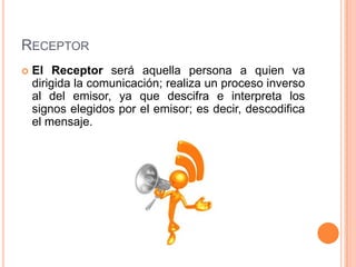 ReceptorEl Receptor será aquella persona a quien va dirigida la comunicación; realiza un proceso inverso al del emisor, ya que descifra e interpreta los signos elegidos por el emisor; es decir, descodifica el mensaje.