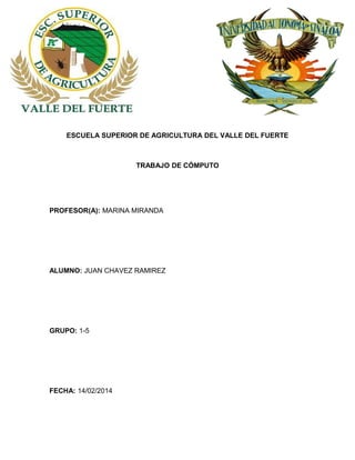 ESCUELA SUPERIOR DE AGRICULTURA DEL VALLE DEL FUERTE

TRABAJO DE CÓMPUTO

PROFESOR(A): MARINA MIRANDA

ALUMNO: JUAN CHAVEZ RAMIREZ

GRUPO: 1-5

FECHA: 14/02/2014

 