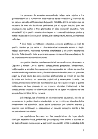 2
Los procesos de enseñanza-aprendizaje deben estar sujetos a los
grandes ideales de la humanidad, a los objetivos de las sociedades y a la visión de
los países, para ello, el Ministerio de Educación (MINEDU, 2015) considera que es
necesario la toma de decisiones pertinentes por el equipo directivo para ver
cristalizados los sueños y fines planteados en cada institución educativa. Para
Miranda (2016) la gestión es determinante para la consecución de los propósitos y
metas educativas de la institución, por ello, debe ser oportuna, flexible, democrática
y efectiva.
A nivel local, la institución educativa, presenta problemas a nivel de
gestión directiva ya que existe un clima educativo inadecuado, escaso o ningún
trabajo colaborativo, relaciones humanas deterioradas y un pobre desempeño
docente. Esta situación limita y genera riesgos en conseguir los aprendizajes y de
los propósitos educativos institucionales.
Una gestión directiva, con las características mencionadas, de acuerdo a
Capacho y Rincón (2018) acarrea consecuencias personales, profesionales,
institucionales y sociales. Las consecuencias personales se reflejan en que los
estudiantes no logran el desarrollo y fortalecimiento de las competencias previstas
según su grupo etario. Las consecuencias profesionales se reflejan en que los
docentes ven limitado su desarrollo profesional y desempeño docente. Las
consecuencias institucionales se manifiestan en que no se pueden lograr lo que las
instituciones se han plateado en su proyecto educativo institucional. Y las
consecuencias sociales se exteriorizan porque no se logran los ideales de una
sociedad democrática, libre y humana.
Sin embargo, los problemas, en las instituciones educativas, no solo se
presentan en la gestión directiva sino también en las condiciones laborales de los
profesionales de educación. Estas están constituidas por factores internos y
externos que contribuyen u obstaculizan un servicio educativo acorde a las
necesidades de la sociedad.
Las condiciones laborales son las características del lugar donde
confluyen aspectos físicos, personales (psicológicos) y del entorno o sociales en
los cuales trabajan los docentes y que tienen repercusión en los resultados de la
 