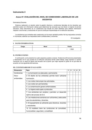 96
Instrumento 2
Anexo 07. EVALUACIÓN DEL NIVEL DE CONDICIONES LABORALES DE LOS
DOCENTES
Estimado(a) Docente:
Estamos realizando un estudio sobre la gestión directiva y condiciones laborales de los docentes que
permitirá contar con información valiosa para determinar las acciones que nos lleven a mejorar el servicio
educativo. Este instrumento es un cuestionario tipo Escala de Likert diseñado para obtener información
respecto a las formas y condiciones en que se construye el aprendizaje en la institución educativa.
Le solicitamos que contestes este cuestionario con la mayor seriedad posible. No hay respuestas correctas
ni incorrectas; además sus respuestas serán confidenciales y anónimas.
El Investigador.
I. DATOS INFORMATIVOS
Cargo Nivel Fecha
/ / 2022
II. INSTRUCCIONES
A continuación, se le presenta los cuatro aspectos puestos a evaluar. Analiza las afirmaciones presentadas
y relaciónelas con lo que sucede en la institución educativa donde usted trabaja, luego exprese su opinión
marcando con un aspa (X) dentro del recuadro de la opción que mejor exprese el grado en el que está de
acuerdo con las siguientes afirmaciones.
III. CUESTIONARIO DE EVALUACIÓN
Dimensión Ítem 1 2 3 4 5
Condiciones
físico-
ambientales
1. La iluminación es adecuada y permanente.
2. El diseño de loa ambientes permite tener suficiente
iluminación.
3. Los ruidos interrumpen las actividades.
4. Los ruidos son permanentes.
5. La contaminación genera enfermedades.
6. La higiene está sujeta a protocolos.
7. Los ambientes son amplios y permiten un desarrollo
óptimo del proceso de E-A.
8. Las instalaciones sanitarias son suficientes y adecuadas
para los estudiantes y docentes.
9. El equipamiento es suficiente para directivos, docentes
y estudiantes.
10. El mobiliario tiene las condiciones de comodidad,
funcionalidad, seguridad y versatilidad.
 