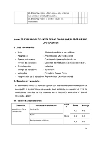 98
29. El salario percibido está en relación a las funciones
que cumple en la institución educativa.
30. El salario percibido es oportuno y cubre sus
necesidades.
Anexo 08. EVALUACIÓN DEL NIVEL DE LAS CONDICIONES LABORALES DE
LOS DOCENTES
I. Datos informativos:
- Autor : Ministerio de Educación del Perú
- Adaptación : Ángel Ricardo Chávez Sánchez
- Tipo de instrumento : Cuestionario tipo escala de valores
- Niveles de aplicación : Docentes de Instituciones Educativas de EBR.
- Administración : Individual
- Tiempo de aplicación : 30 minutos
- Materiales : Formulario Google Form.
- Responsable de la aplicación: Ángel Ricardo Chávez Sánchez
II. Descripción y propósito:
El instrumento consta 30 ítems de opinión con alternativas que miden el grado de
aceptación a la afirmación presentada, cuyo propósito es conocer el nivel de
condiciones laborales de los docentes en la institución educativa N° 88036,
Chimbote – 2022.
III.Tabla de Especificaciones:
Dimensión Indicador de evaluación
Peso
%
Ítems Puntaje
Condiciones físico-
ambientales
Iluminación
33.3%
1, 2 1- 5
Ruido
3, 4 1- 5
Contaminación e higiene
5, 6 1- 5
 