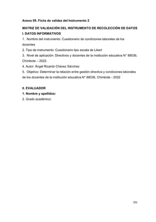 101
Anexo 09. Ficha de validez del Instrumento 2
MATRIZ DE VALIDACIÓN DEL INSTRUMENTO DE RECOLECCIÓN DE DATOS
I. DATOS INFORMATIVOS
1. Nombre del instrumento: Cuestionario de condiciones laborales de los
docentes
2. Tipo de instrumento: Cuestionario tipo escala de Likert
3. Nivel de aplicación: Directivos y docentes de la institución educativa N° 88036,
Chimbote – 2022.
4. Autor: Ángel Ricardo Chávez Sánchez
5. Objetivo: Determinar la relación entre gestión directiva y condiciones laborales
de los docentes de la institución educativa N° 88036, Chimbote - 2022
II. EVALUADOR
1. Nombre y apellidos:
2. Grado académico:
 