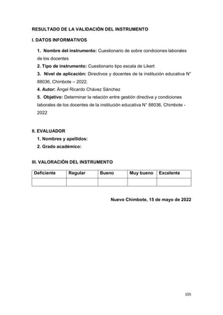 105
RESULTADO DE LA VALIDACIÓN DEL INSTRUMENTO
I. DATOS INFORMATIVOS
1. Nombre del instrumento: Cuestionario de sobre condiciones laborales
de los docentes
2. Tipo de instrumento: Cuestionario tipo escala de Likert
3. Nivel de aplicación: Directivos y docentes de la institución educativa N°
88036, Chimbote – 2022.
4. Autor: Ángel Ricardo Chávez Sánchez
5. Objetivo: Determinar la relación entre gestión directiva y condiciones
laborales de los docentes de la institución educativa N° 88036, Chimbote -
2022
II. EVALUADOR
1. Nombres y apellidos:
2. Grado académico:
III. VALORACIÓN DEL INSTRUMENTO
Deficiente Regular Bueno Muy bueno Excelente
Nuevo Chimbote, 15 de mayo de 2022
 