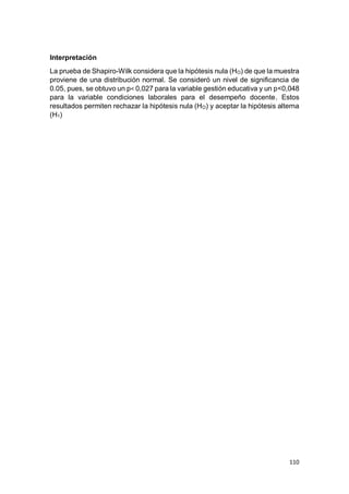 110
Interpretación
La prueba de Shapiro-Wilk considera que la hipótesis nula (HO) de que la muestra
proviene de una distribución normal. Se consideró un nivel de significancia de
0.05, pues, se obtuvo un p< 0,027 para la variable gestión educativa y un p<0,048
para la variable condiciones laborales para el desempeño docente. Estos
resultados permiten rechazar la hipótesis nula (HO) y aceptar la hipótesis alterna
(H1)
 